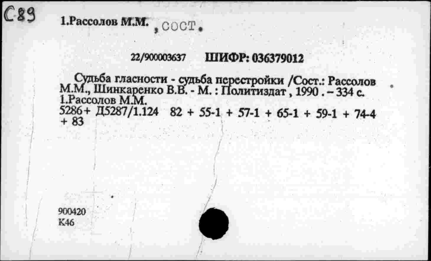 ﻿с»з
1 .Рассол ов М.!И. g g g g?
22/9CKXXB6J7 ШИФР: 036379012
* .	гласности - судьба перестройки /Сост.: Рассолов
М.М., Шинкаренко В.В. - М. : Политиздат, 1990. - 334 с. 1.гассолов MAI.
5286+ Д5287/1.124 82 + 55-1 + 57-1 + 65-1 + 59-1 + 74-4 + 83
I
900420 К46